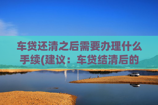 车贷还清之后需要办理什么手续(建议：车贷结清后的手续)