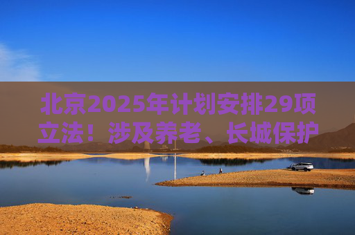 北京2025年计划安排29项立法！涉及养老、长城保护等