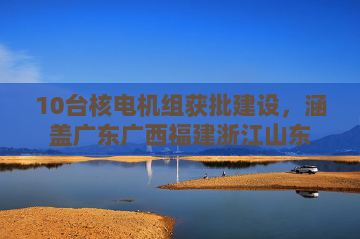 10台核电机组获批建设，涵盖广东广西福建浙江山东