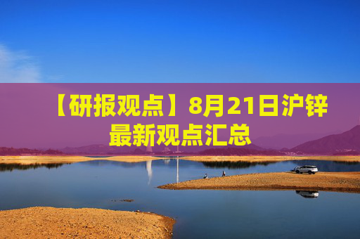 【研报观点】8月21日沪锌最新观点汇总