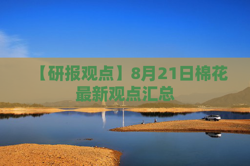 【研报观点】8月21日棉花最新观点汇总