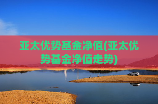 亚太优势基金净值(亚太优势基金净值走势)