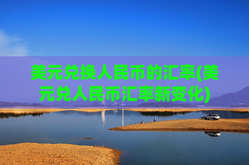 美元兑换人民币的汇率(美元兑人民币汇率新变化)