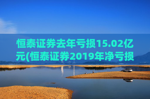 恒泰证券去年亏损15.02亿元(恒泰证券2019年净亏损超千万)