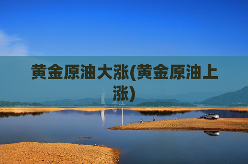 黄金原油大涨(黄金原油上涨)