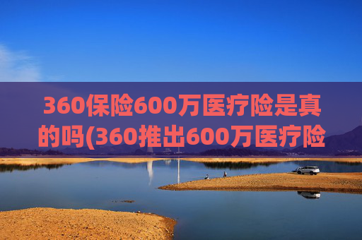 360保险600万医疗险是真的吗(360推出600万医疗险)