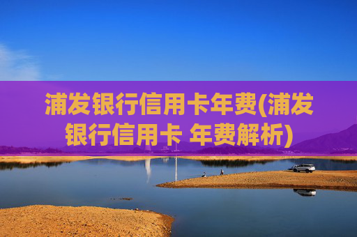 浦发银行信用卡年费(浦发银行信用卡 年费解析)