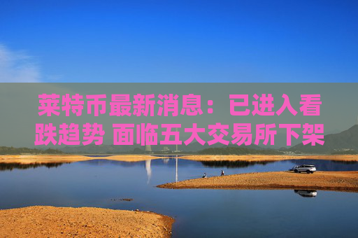 莱特币最新消息：已进入看跌趋势 面临五大交易所下架