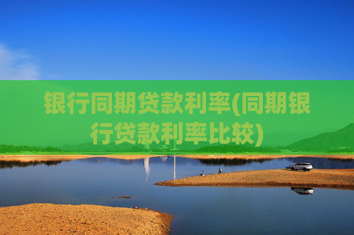 银行同期贷款利率(同期银行贷款利率比较)