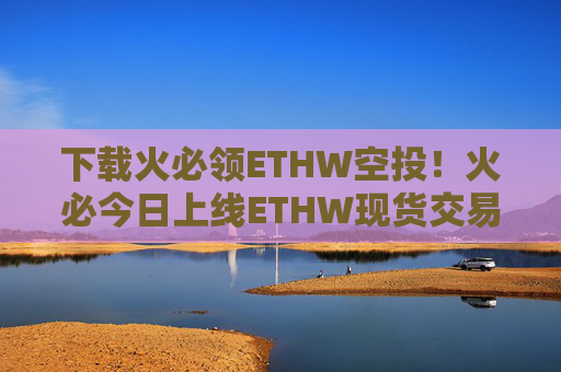 下载火必领ETHW空投！火必今日上线ETHW现货交易下载领币