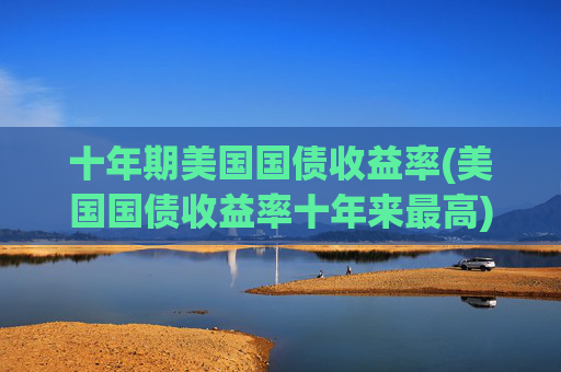 十年期美国国债收益率(美国国债收益率十年来最高)