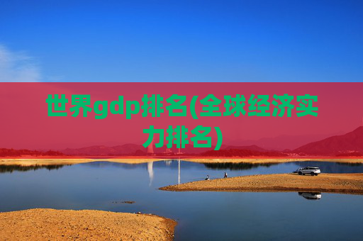 世界gdp排名(全球经济实力排名)