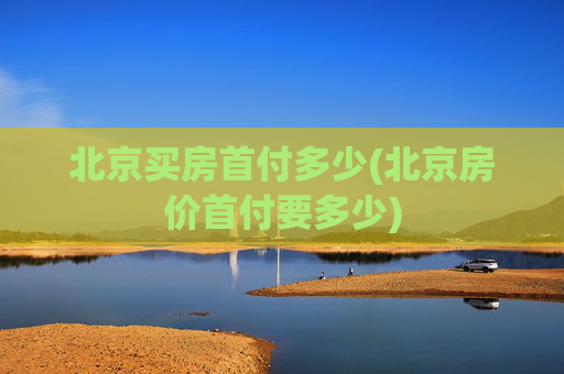 北京买房首付多少(北京房价首付要多少)