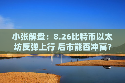 小张解盘：8.26比特币以太坊反弹上行 后市能否冲高？策略如下