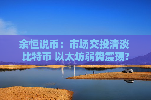 余恒说币：市场交投清淡 比特币 以太坊弱势震荡?