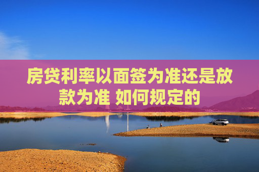 房贷利率以面签为准还是放款为准 如何规定的