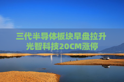 三代半导体板块早盘拉升 光智科技20CM涨停