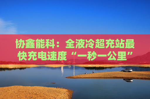 协鑫能科：全液冷超充站最快充电速度“一秒一公里”
