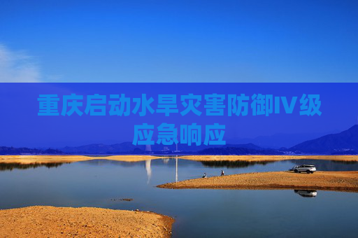 重庆启动水旱灾害防御Ⅳ级应急响应