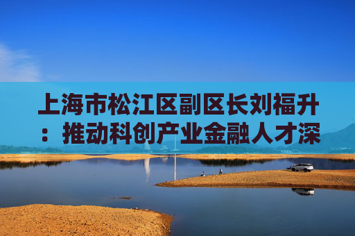 上海市松江区副区长刘福升：推动科创产业金融人才深度融合发展