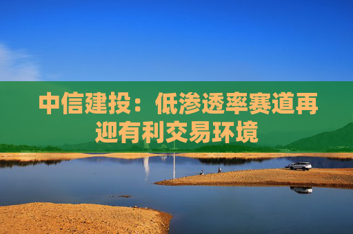中信建投：低渗透率赛道再迎有利交易环境