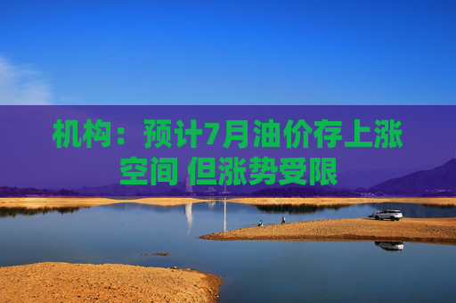 机构：预计7月油价存上涨空间 但涨势受限
