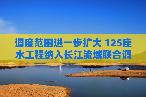 调度范围进一步扩大 125座水工程纳入长江流域联合调度