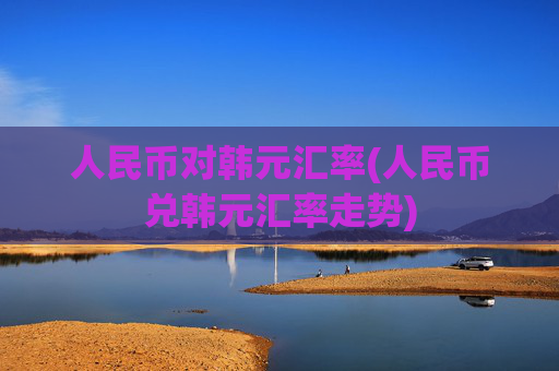 人民币对韩元汇率(人民币兑韩元汇率走势)