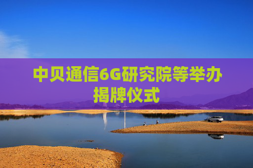 中贝通信6G研究院等举办揭牌仪式