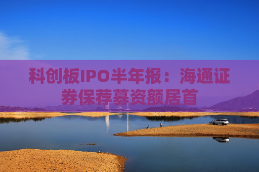 科创板IPO半年报：海通证券保荐募资额居首
