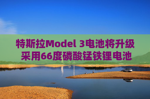 特斯拉Model 3电池将升级 采用66度磷酸锰铁锂电池