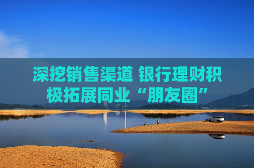 深挖销售渠道 银行理财积极拓展同业“朋友圈”