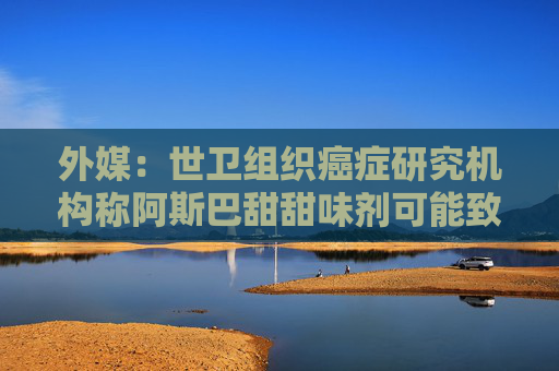 外媒：世卫组织癌症研究机构称阿斯巴甜甜味剂可能致癌