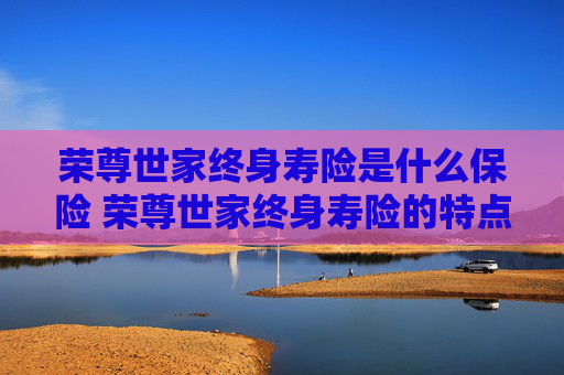 荣尊世家终身寿险是什么保险 荣尊世家终身寿险的特点是什么