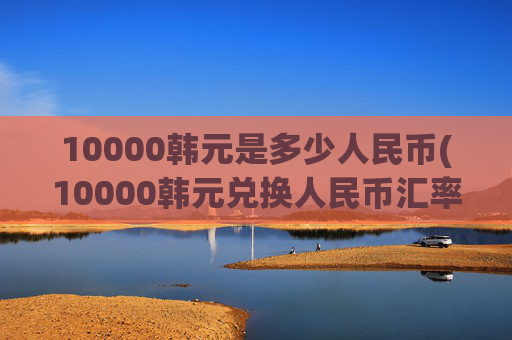 10000韩元是多少人民币(10000韩元兑换人民币汇率)