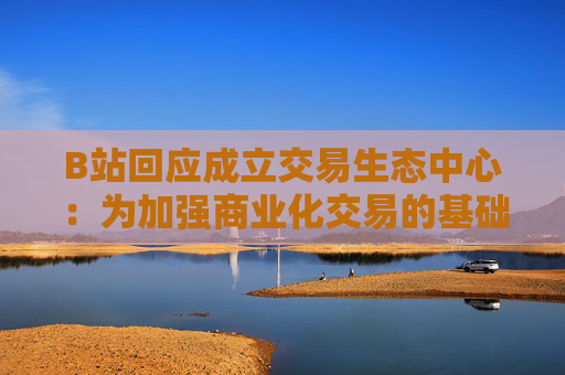 B站回应成立交易生态中心：为加强商业化交易的基础建设