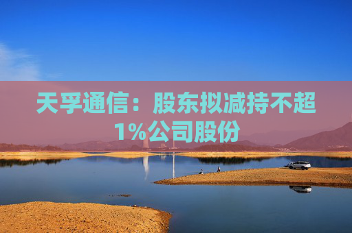 天孚通信：股东拟减持不超1%公司股份