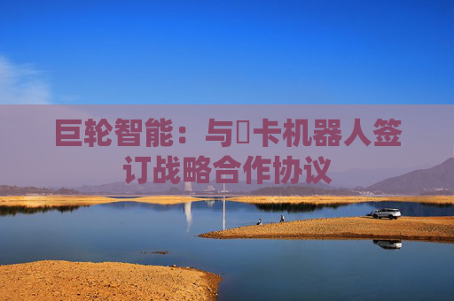 巨轮智能：与藦卡机器人签订战略合作协议