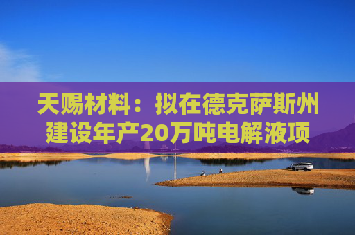 天赐材料：拟在德克萨斯州建设年产20万吨电解液项目