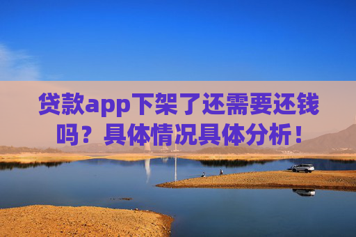 贷款app下架了还需要还钱吗？具体情况具体分析！