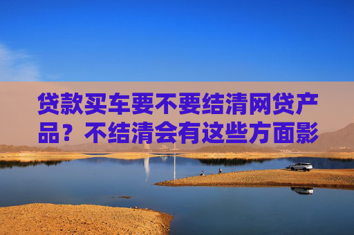 贷款买车要不要结清网贷产品？不结清会有这些方面影响！