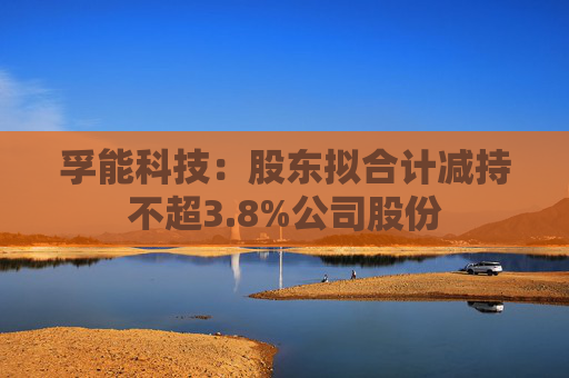 孚能科技：股东拟合计减持不超3.8%公司股份