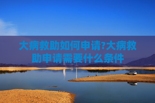 大病救助如何申请?大病救助申请需要什么条件