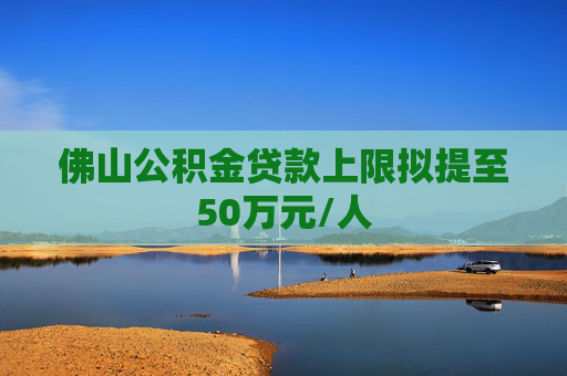 佛山公积金贷款上限拟提至50万元/人