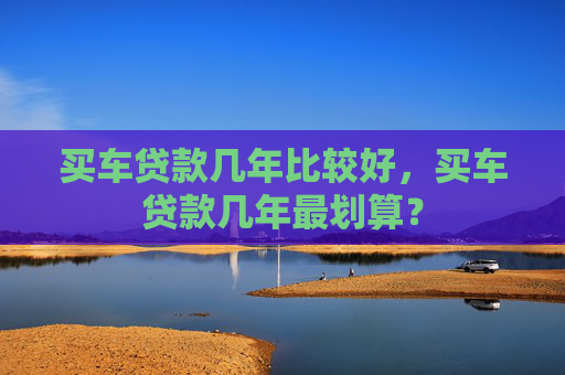 买车贷款几年比较好，买车贷款几年最划算？