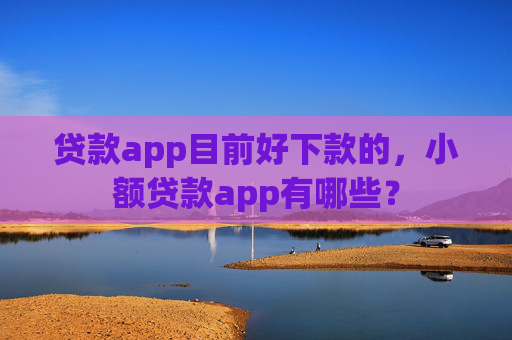 贷款app目前好下款的，小额贷款app有哪些？