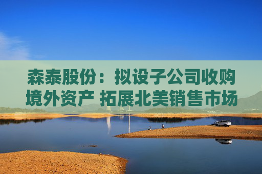 森泰股份：拟设子公司收购境外资产 拓展北美销售市场