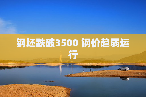 钢坯跌破3500 钢价趋弱运行
