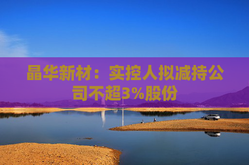 晶华新材：实控人拟减持公司不超3%股份
