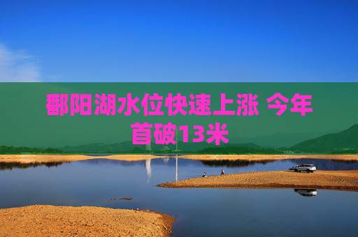 鄱阳湖水位快速上涨 今年首破13米